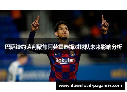 巴萨续约谈判聚焦阿劳霍选择对球队未来影响分析 巴萨续约谈判聚焦阿劳霍选择对球队未来影响分析