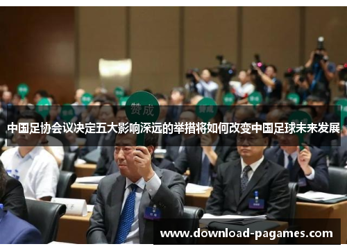 中国足协会议决定五大影响深远的举措将如何改变中国足球未来发展 中国足协会议决定五大影响深远的举措将如何改变中国足球未来发展