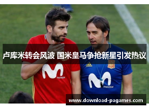 卢库米转会风波 国米皇马争抢新星引发热议 卢库米转会风波 国米皇马争抢新星引发热议
