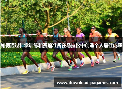 如何通过科学训练和赛前准备在马拉松中创造个人最佳成绩 如何通过科学训练和赛前准备在马拉松中创造个人最佳成绩