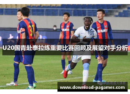 U20国青赴泰拉练重要比赛回顾及展望对手分析 U20国青赴泰拉练重要比赛回顾及展望对手分析