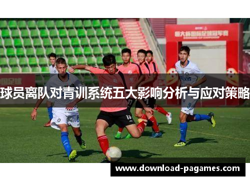 球员离队对青训系统五大影响分析与应对策略 球员离队对青训系统五大影响分析与应对策略