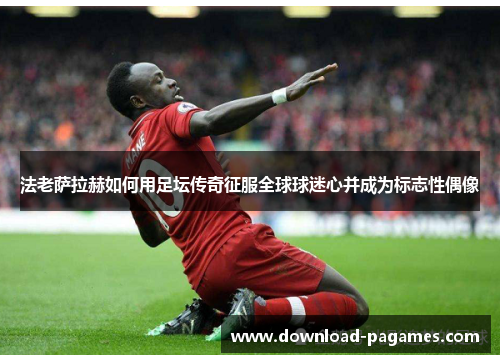 法老萨拉赫如何用足坛传奇征服全球球迷心并成为标志性偶像 法老萨拉赫如何用足坛传奇征服全球球迷心并成为标志性偶像
