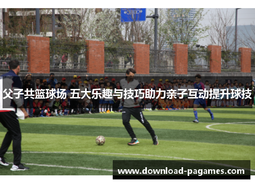 父子共篮球场 五大乐趣与技巧助力亲子互动提升球技 父子共篮球场 五大乐趣与技巧助力亲子互动提升球技