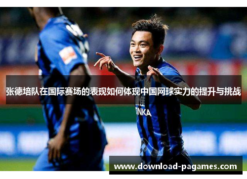 张德培队在国际赛场的表现如何体现中国网球实力的提升与挑战 张德培队在国际赛场的表现如何体现中国网球实力的提升与挑战