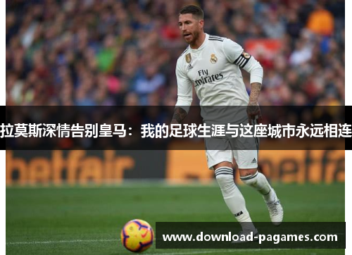 拉莫斯深情告别皇马:我的足球生涯与这座城市永远相连 拉莫斯深情告别皇马:我的足球生涯与这座城市永远相连