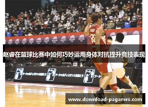 赵睿在篮球比赛中如何巧妙运用身体对抗提升竞技表现 赵睿在篮球比赛中如何巧妙运用身体对抗提升竞技表现