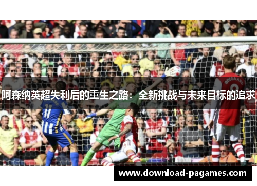 阿森纳英超失利后的重生之路:全新挑战与未来目标的追求 阿森纳英超失利后的重生之路:全新挑战与未来目标的追求