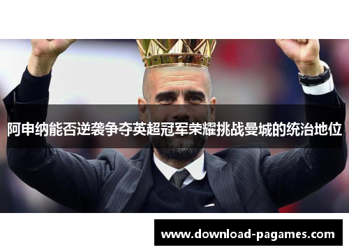 阿申纳能否逆袭争夺英超冠军荣耀挑战曼城的统治地位 阿申纳能否逆袭争夺英超冠军荣耀挑战曼城的统治地位