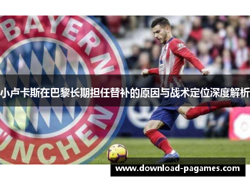 小卢卡斯在巴黎长期担任替补的原因与战术定位深度解析