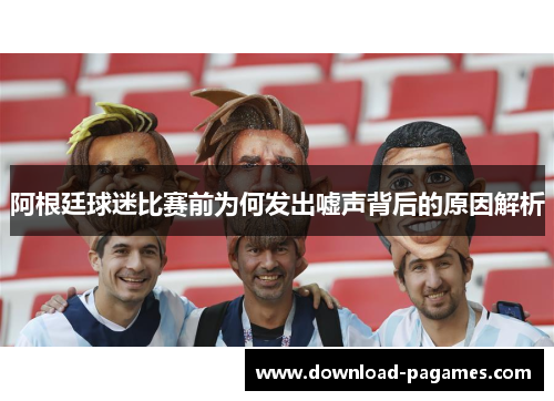 阿根廷球迷比赛前为何发出嘘声背后的原因解析