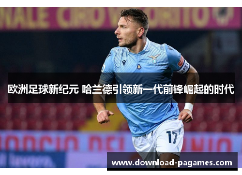 欧洲足球新纪元 哈兰德引领新一代前锋崛起的时代