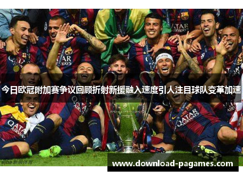 今日欧冠附加赛争议回顾折射新援融入速度引人注目球队变革加速