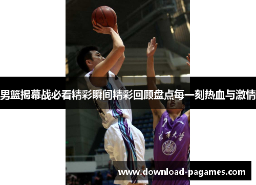 男篮揭幕战必看精彩瞬间精彩回顾盘点每一刻热血与激情 男篮揭幕战必看精彩瞬间精彩回顾盘点每一刻热血与激情