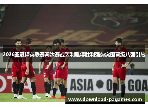 2026亚冠精英联赛淘汰赛战罢利雅得胜利强势突围晋级八强引热