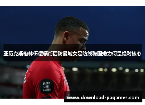 亚历克斯格林伍德领衔后防曼城女足防线稳固她为何是绝对核心 亚历克斯格林伍德领衔后防曼城女足防线稳固她为何是绝对核心