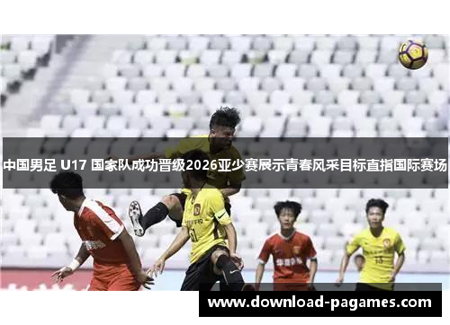 中国男足 U17 国家队成功晋级2026亚少赛展示青春风采目标直指国际赛场 中国男足 U17 国家队成功晋级2026亚少赛展示青春风采目标直指国际赛场