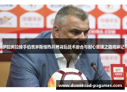 伊拉奥拉接手伯恩茅斯慢热开局背后战术磨合与耐心重建之路观察记