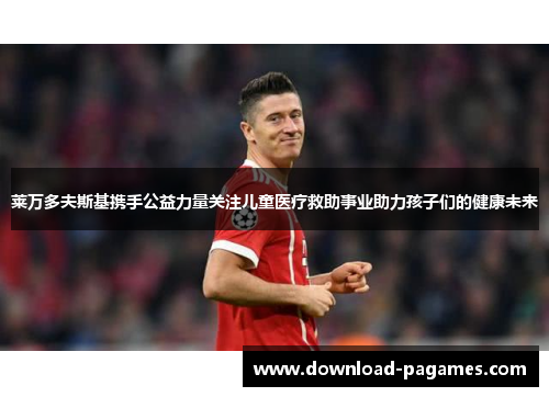 莱万多夫斯基携手公益力量关注儿童医疗救助事业助力孩子们的健康未来 莱万多夫斯基携手公益力量关注儿童医疗救助事业助力孩子们的健康未来