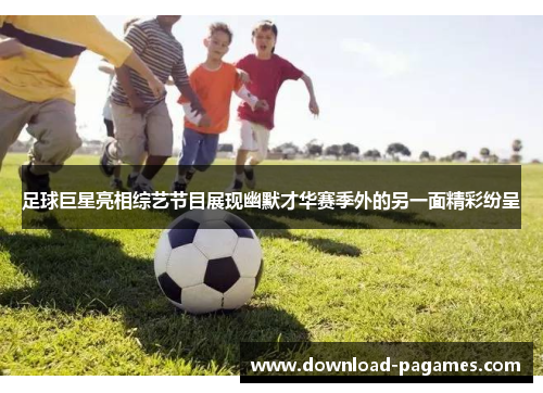 足球巨星亮相综艺节目展现幽默才华赛季外的另一面精彩纷呈