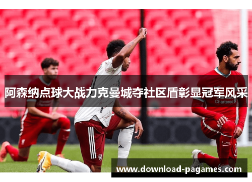 阿森纳点球大战力克曼城夺社区盾彰显冠军风采 阿森纳点球大战力克曼城夺社区盾彰显冠军风采