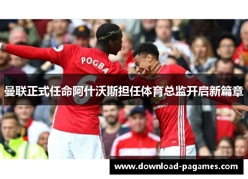 曼联正式任命阿什沃斯担任体育总监开启新篇章 曼联正式任命阿什沃斯担任体育总监开启新篇章