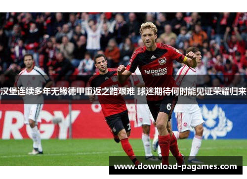 汉堡连续多年无缘德甲重返之路艰难 球迷期待何时能见证荣耀归来 汉堡连续多年无缘德甲重返之路艰难 球迷期待何时能见证荣耀归来