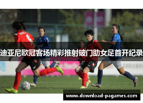 迪亚尼欧冠客场精彩推射破门助女足首开纪录 迪亚尼欧冠客场精彩推射破门助女足首开纪录